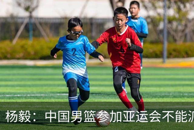 杨毅：中国男篮参加亚运会不能派二队或青年队打 必须要全力争冠